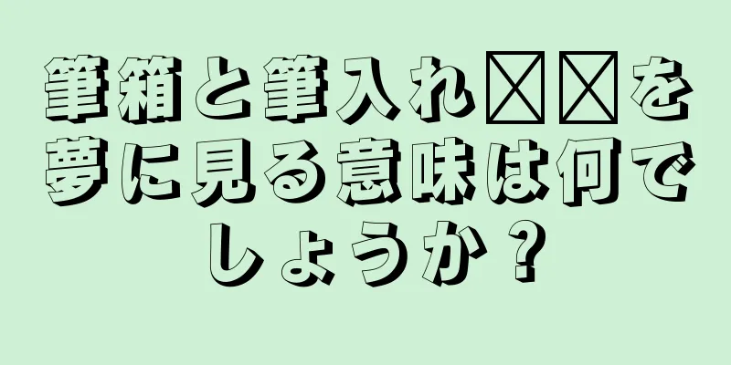 筆箱と筆入れ​​を夢に見る意味は何でしょうか？
