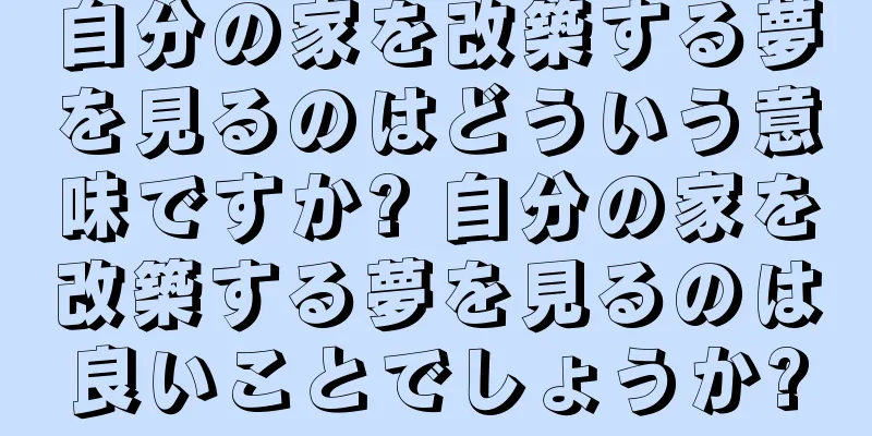 自分の家を改築する夢を見るのはどういう意味ですか? 自分の家を改築する夢を見るのは良いことでしょうか?