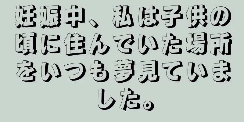 妊娠中、私は子供の頃に住んでいた場所をいつも夢見ていました。