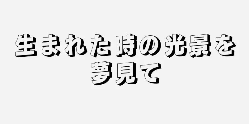 生まれた時の光景を夢見て