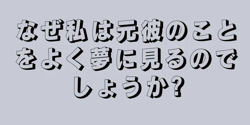 なぜ私は元彼のことをよく夢に見るのでしょうか?