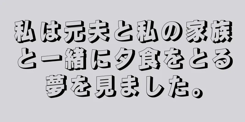 私は元夫と私の家族と一緒に夕食をとる夢を見ました。