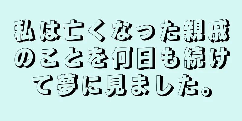 私は亡くなった親戚のことを何日も続けて夢に見ました。