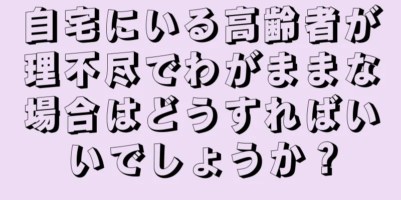 自宅にいる高齢者が理不尽でわがままな場合はどうすればいいでしょうか？