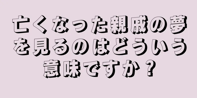 亡くなった親戚の夢を見るのはどういう意味ですか？