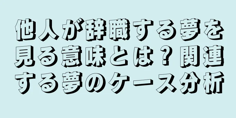 他人が辞職する夢を見る意味とは？関連する夢のケース分析