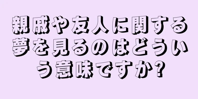 親戚や友人に関する夢を見るのはどういう意味ですか?
