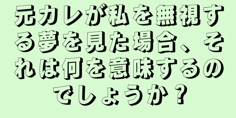 元カレが私を無視する夢を見た場合、それは何を意味するのでしょうか？