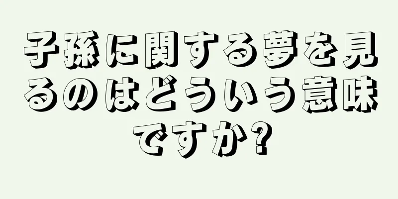 子孫に関する夢を見るのはどういう意味ですか?