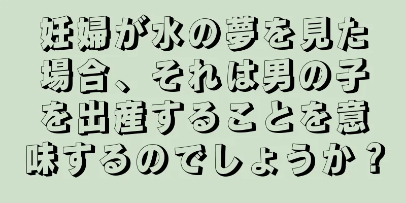 妊婦が水の夢を見た場合、それは男の子を出産することを意味するのでしょうか？