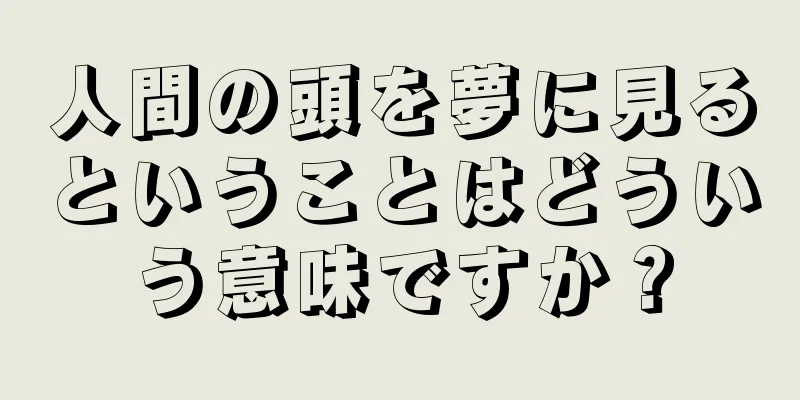 人間の頭を夢に見るということはどういう意味ですか？