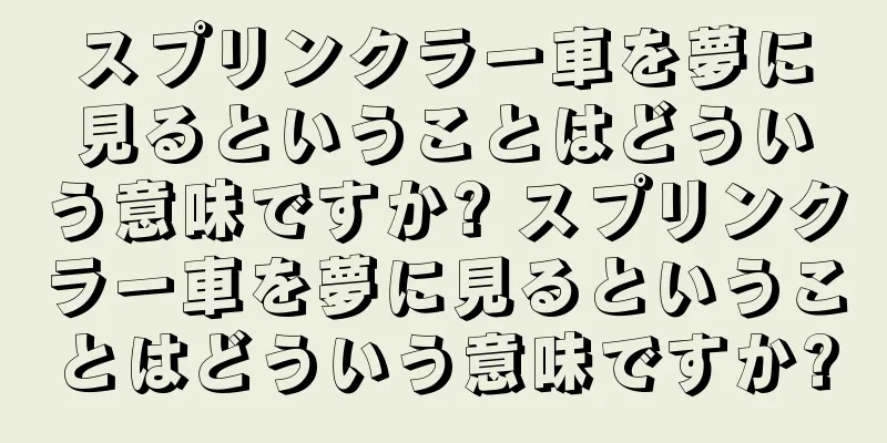 スプリンクラー車を夢に見るということはどういう意味ですか? スプリンクラー車を夢に見るということはどういう意味ですか?