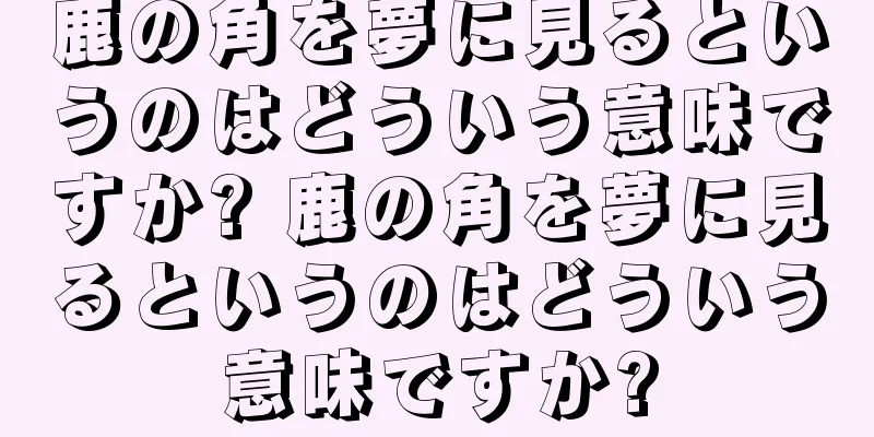 鹿の角を夢に見るというのはどういう意味ですか? 鹿の角を夢に見るというのはどういう意味ですか?