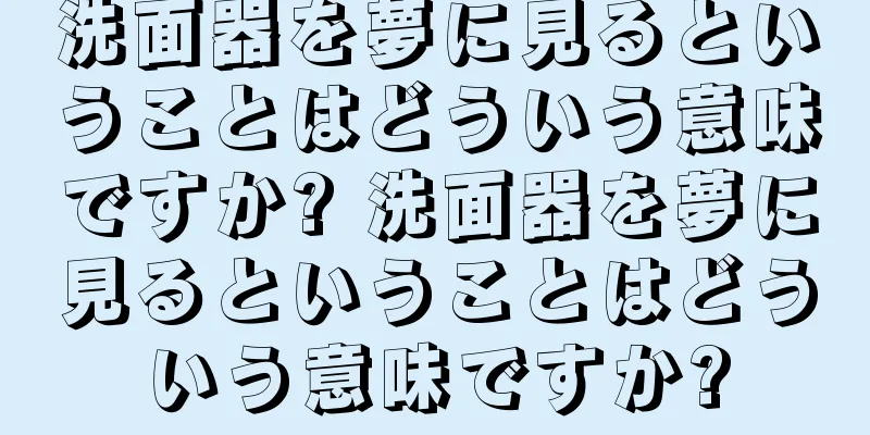 洗面器を夢に見るということはどういう意味ですか? 洗面器を夢に見るということはどういう意味ですか?
