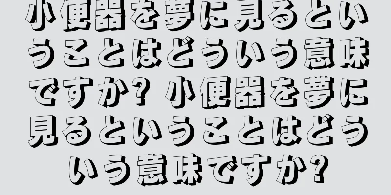 小便器を夢に見るということはどういう意味ですか? 小便器を夢に見るということはどういう意味ですか?