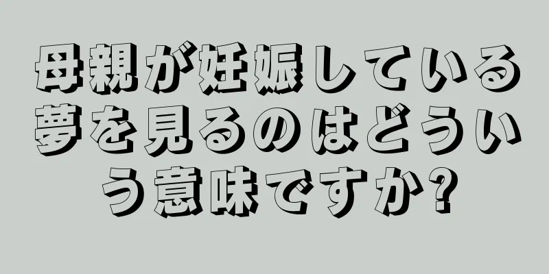 母親が妊娠している夢を見るのはどういう意味ですか?