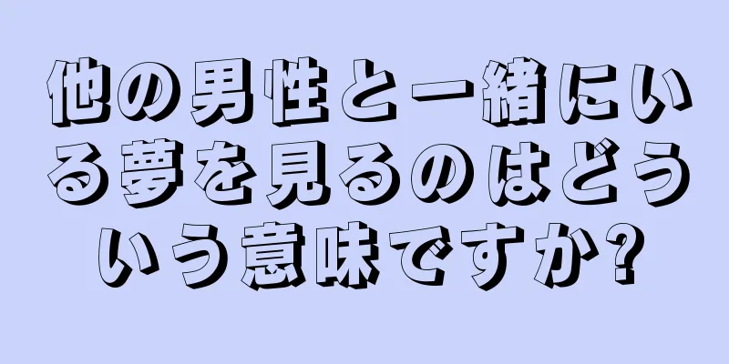 他の男性と一緒にいる夢を見るのはどういう意味ですか?
