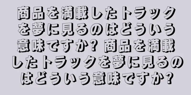 商品を満載したトラックを夢に見るのはどういう意味ですか? 商品を満載したトラックを夢に見るのはどういう意味ですか?
