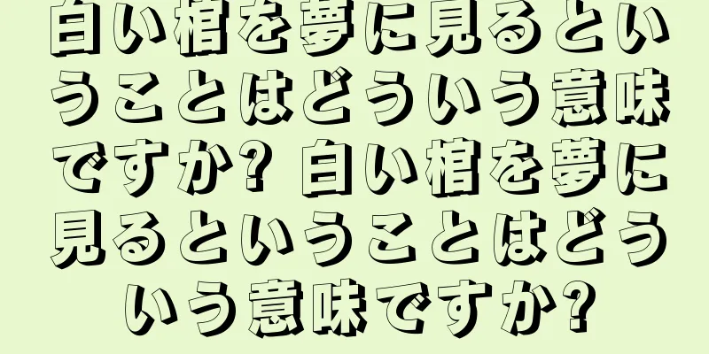 白い棺を夢に見るということはどういう意味ですか? 白い棺を夢に見るということはどういう意味ですか?