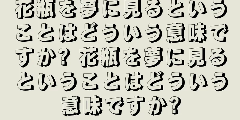 花瓶を夢に見るということはどういう意味ですか? 花瓶を夢に見るということはどういう意味ですか?