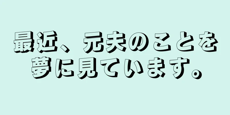 最近、元夫のことを夢に見ています。
