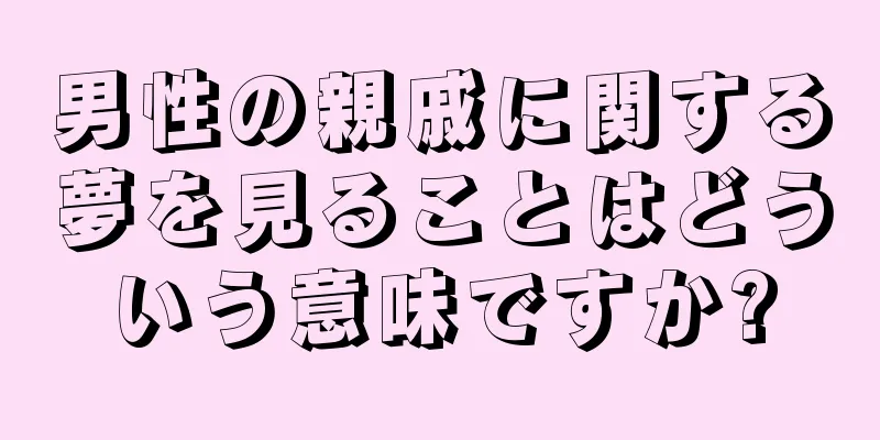 男性の親戚に関する夢を見ることはどういう意味ですか?