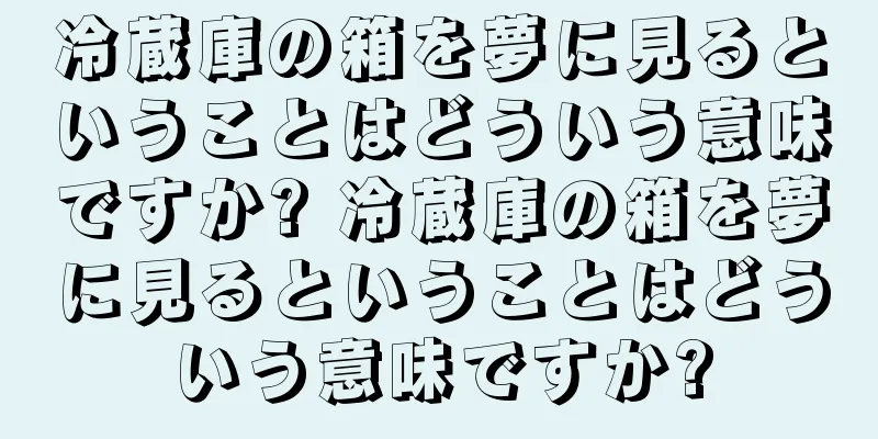 冷蔵庫の箱を夢に見るということはどういう意味ですか? 冷蔵庫の箱を夢に見るということはどういう意味ですか?