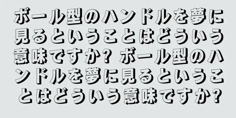 ボール型のハンドルを夢に見るということはどういう意味ですか? ボール型のハンドルを夢に見るということはどういう意味ですか?