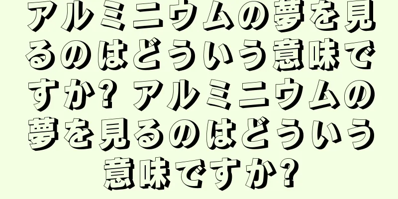 アルミニウムの夢を見るのはどういう意味ですか? アルミニウムの夢を見るのはどういう意味ですか?