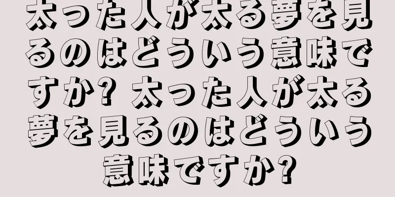 太った人が太る夢を見るのはどういう意味ですか? 太った人が太る夢を見るのはどういう意味ですか?
