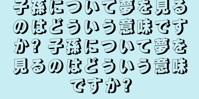 子孫について夢を見るのはどういう意味ですか? 子孫について夢を見るのはどういう意味ですか?