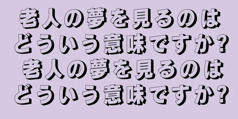 老人の夢を見るのはどういう意味ですか? 老人の夢を見るのはどういう意味ですか?