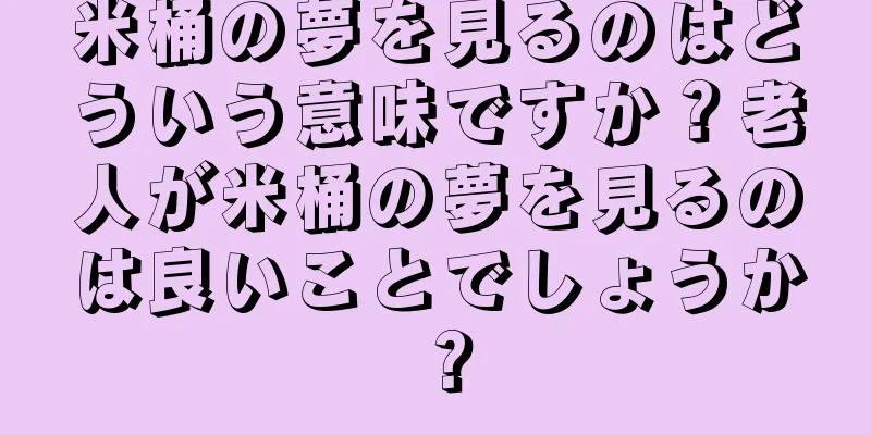 米桶の夢を見るのはどういう意味ですか？老人が米桶の夢を見るのは良いことでしょうか？