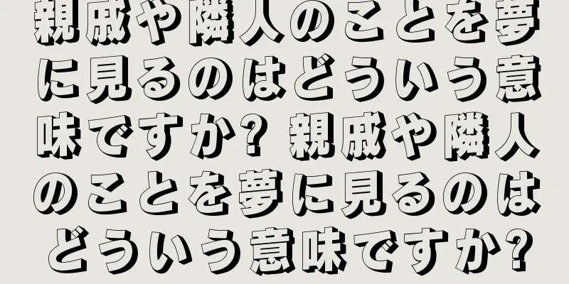 親戚や隣人のことを夢に見るのはどういう意味ですか? 親戚や隣人のことを夢に見るのはどういう意味ですか?