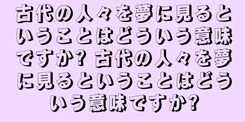 古代の人々を夢に見るということはどういう意味ですか? 古代の人々を夢に見るということはどういう意味ですか?
