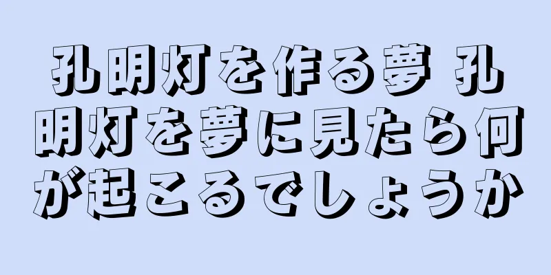 孔明灯を作る夢 孔明灯を夢に見たら何が起こるでしょうか