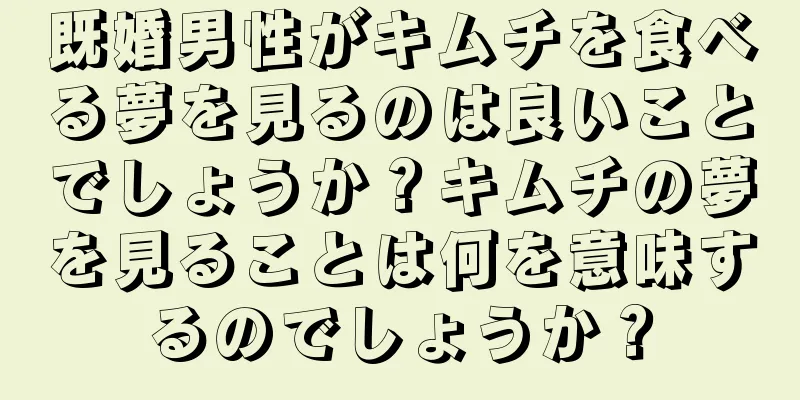 既婚男性がキムチを食べる夢を見るのは良いことでしょうか？キムチの夢を見ることは何を意味するのでしょうか？