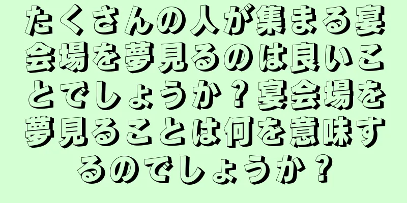 たくさんの人が集まる宴会場を夢見るのは良いことでしょうか？宴会場を夢見ることは何を意味するのでしょうか？