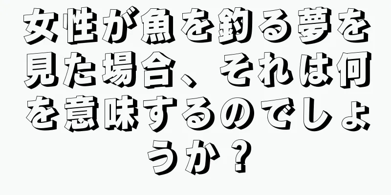 女性が魚を釣る夢を見た場合、それは何を意味するのでしょうか？