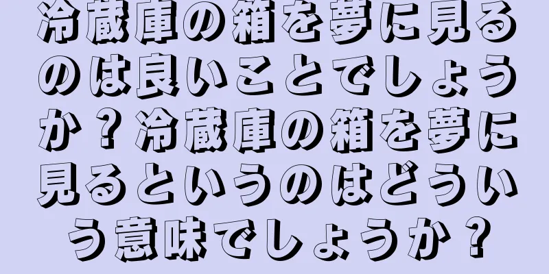 冷蔵庫の箱を夢に見るのは良いことでしょうか？冷蔵庫の箱を夢に見るというのはどういう意味でしょうか？