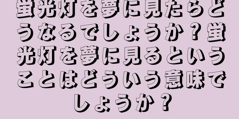 蛍光灯を夢に見たらどうなるでしょうか？蛍光灯を夢に見るということはどういう意味でしょうか？
