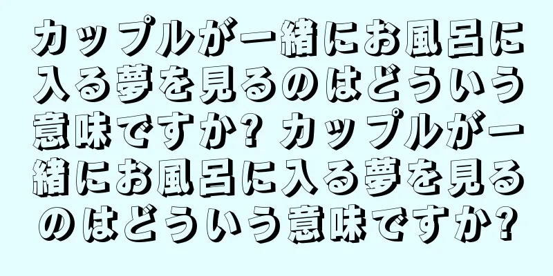 カップルが一緒にお風呂に入る夢を見るのはどういう意味ですか? カップルが一緒にお風呂に入る夢を見るのはどういう意味ですか?