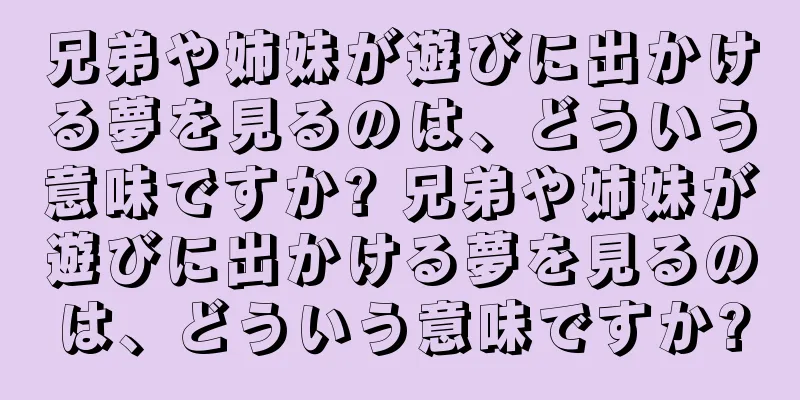 兄弟や姉妹が遊びに出かける夢を見るのは、どういう意味ですか? 兄弟や姉妹が遊びに出かける夢を見るのは、どういう意味ですか?