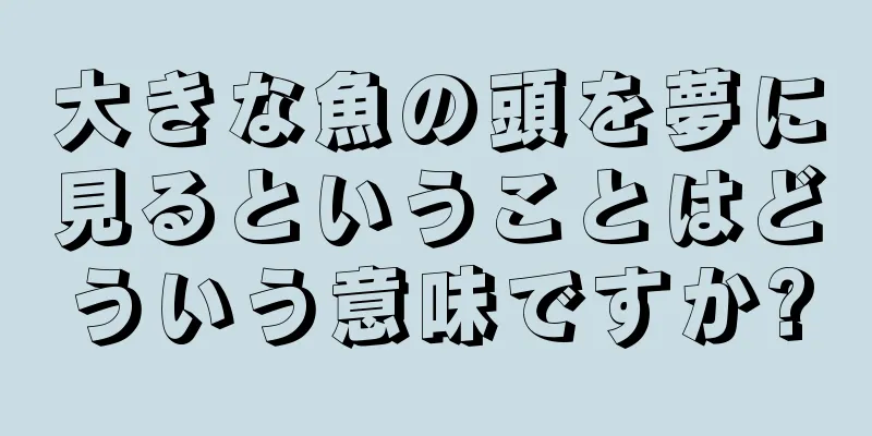大きな魚の頭を夢に見るということはどういう意味ですか?