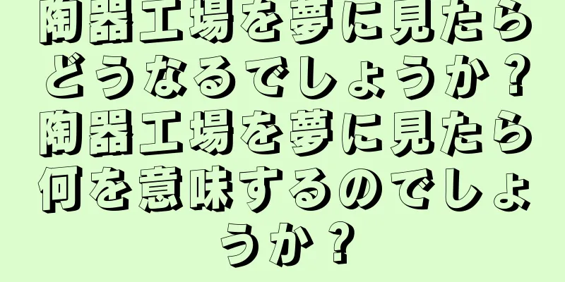 陶器工場を夢に見たらどうなるでしょうか？陶器工場を夢に見たら何を意味するのでしょうか？