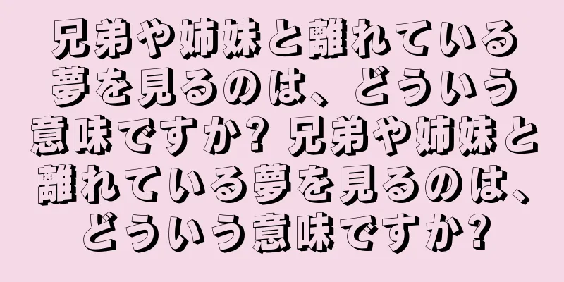 兄弟や姉妹と離れている夢を見るのは、どういう意味ですか? 兄弟や姉妹と離れている夢を見るのは、どういう意味ですか?