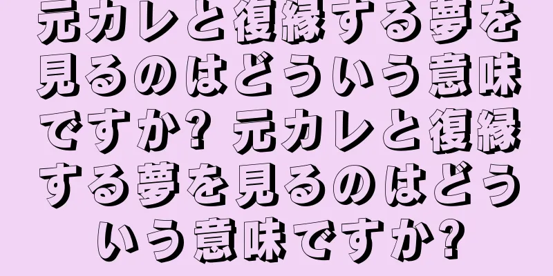 元カレと復縁する夢を見るのはどういう意味ですか? 元カレと復縁する夢を見るのはどういう意味ですか?