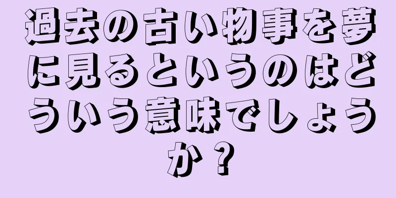 過去の古い物事を夢に見るというのはどういう意味でしょうか？