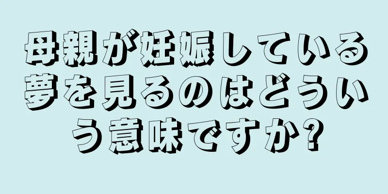 母親が妊娠している夢を見るのはどういう意味ですか?