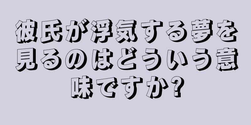 彼氏が浮気する夢を見るのはどういう意味ですか?